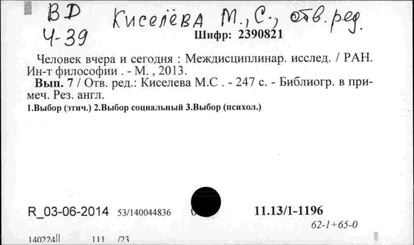 ﻿№ КмсеНВД
^2^	Шифр: 2390821	'	’
Человек вчера и сегодня : Междисциплинар. исслед. / РАН. Ин-т философии . - М., 2013.
Вып. 7 / Отв. ред.: Киселева М.С . - 247 с. - Библиогр. в примем. Рез. англ.
1.Выбор (этич.) 2.Выбор социальный 3.Выбор (психол.)
К 03-06-2014 53/140044836
11.13/1-1196
62-1+65-0
14092411
111	/23